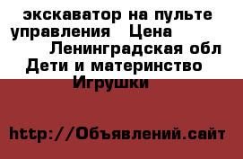 экскаватор на пульте управления › Цена ­ 2500-3000 - Ленинградская обл. Дети и материнство » Игрушки   
